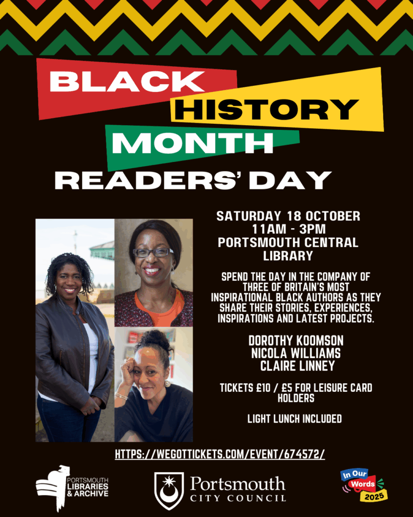 Black History Month Readers Day

Date: 18th October
Time: 11.00-15.00
Location: Portsmouth Central Library
Cost: £10 or £5 for Leisure Card holders

Spend the day in the company of three of Britain’s most inspirational Black authors as they share their stories, experiences, inspirations and latest projects.